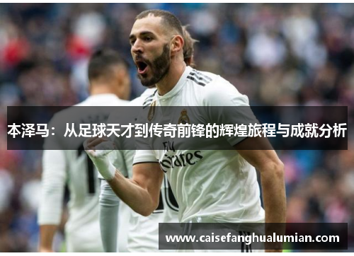 本泽马：从足球天才到传奇前锋的辉煌旅程与成就分析