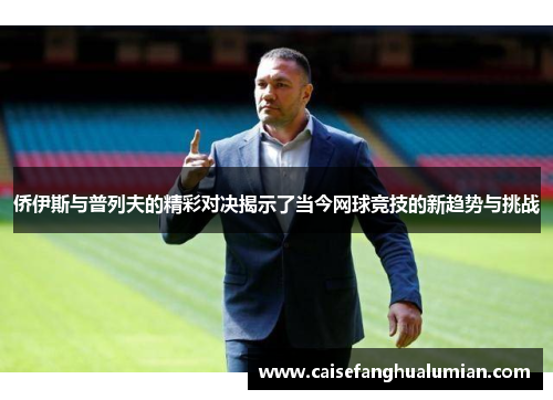 侨伊斯与普列夫的精彩对决揭示了当今网球竞技的新趋势与挑战